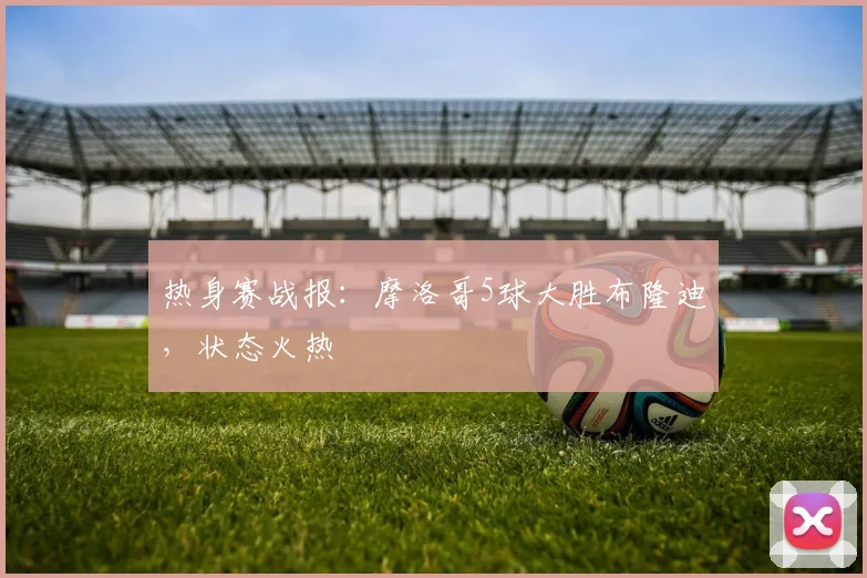 热身赛战报：摩洛哥5球大胜布隆迪，状态火热