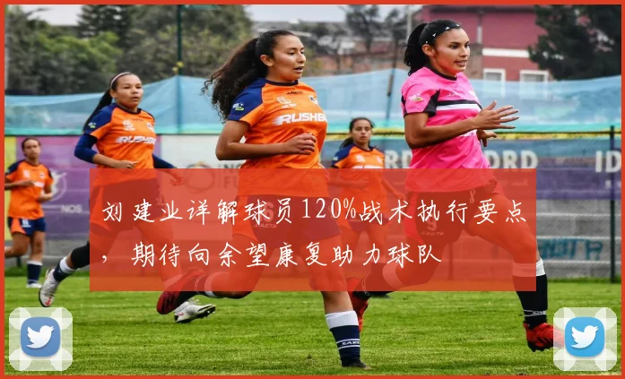 刘建业详解球员120%战术执行要点，期待向余望康复助力球队