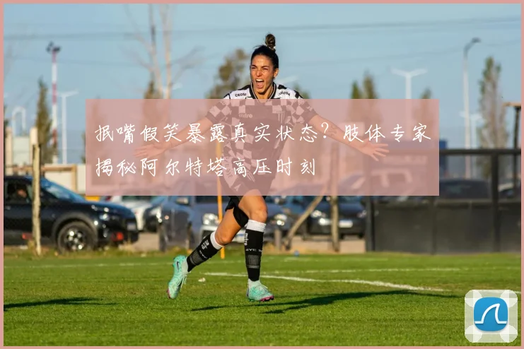 抿嘴假笑暴露真实状态？肢体专家揭秘阿尔特塔高压时刻