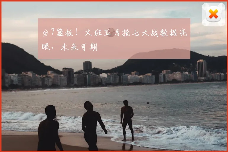 分7篮板！文班亚马抢七大战数据亮眼，未来可期