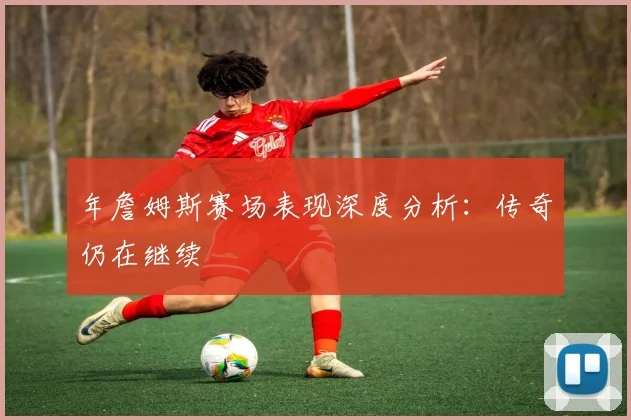 年詹姆斯赛场表现深度分析：传奇仍在继续