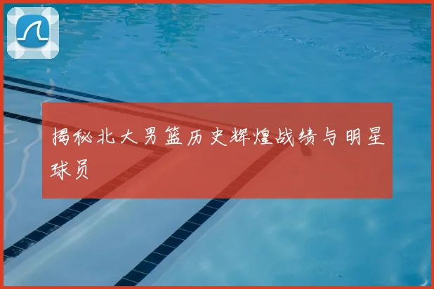 揭秘北大男篮历史辉煌战绩与明星球员