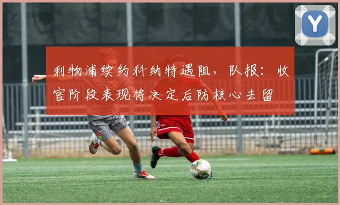 利物浦续约科纳特遇阻，队报：收官阶段表现将决定后防核心去留