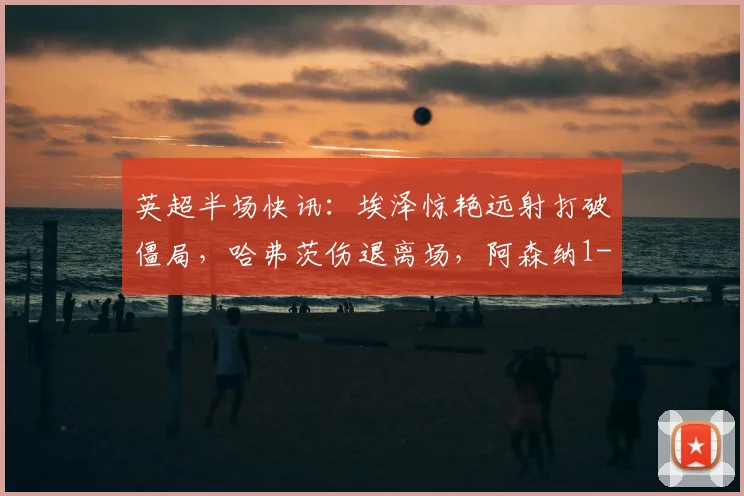 英超半场快讯：埃泽惊艳远射打破僵局，哈弗茨伤退离场，阿森纳1-0暂时领先纽卡