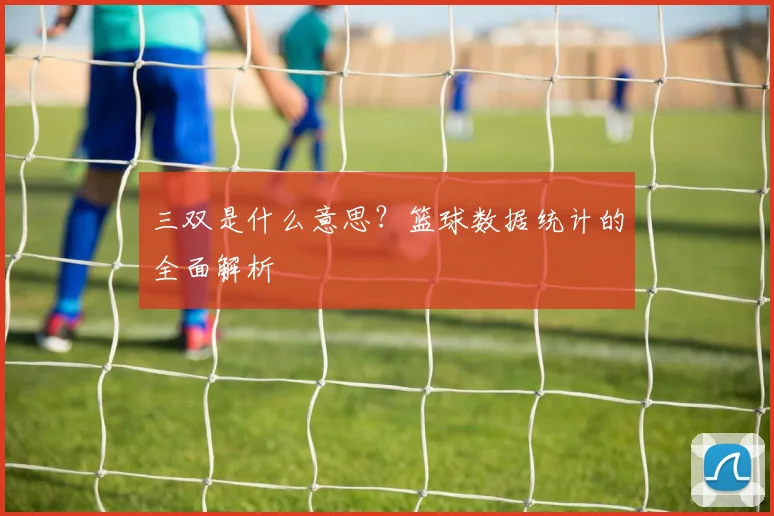 三双是什么意思？篮球数据统计的全面解析