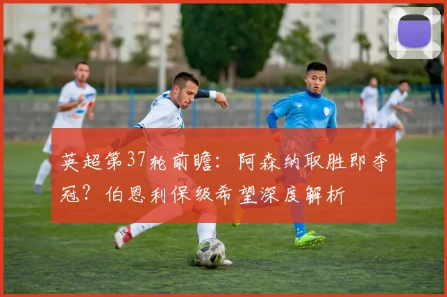 英超第37轮前瞻：阿森纳取胜即夺冠？伯恩利保级希望深度解析