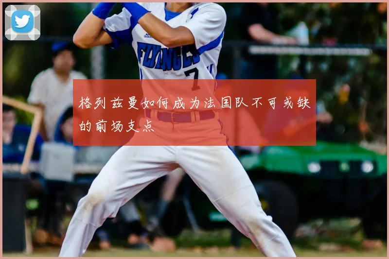 格列兹曼如何成为法国队不可或缺的前场支点
