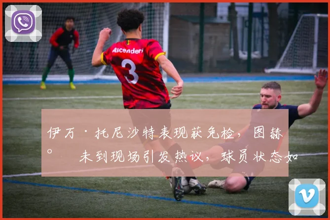 伊万·托尼沙特表现获免检，图赫尔未到现场引发热议，球员状态如何？