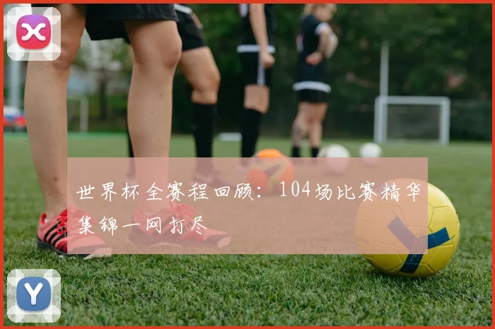 世界杯全赛程回顾：104场比赛精华集锦一网打尽