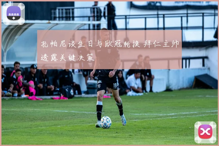 孔帕尼谈生日与欧冠轮换 拜仁主帅透露关键决策