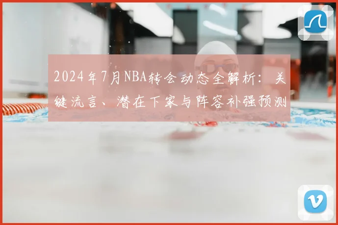 2024年7月NBA转会动态全解析：关键流言、潜在下家与阵容补强预测