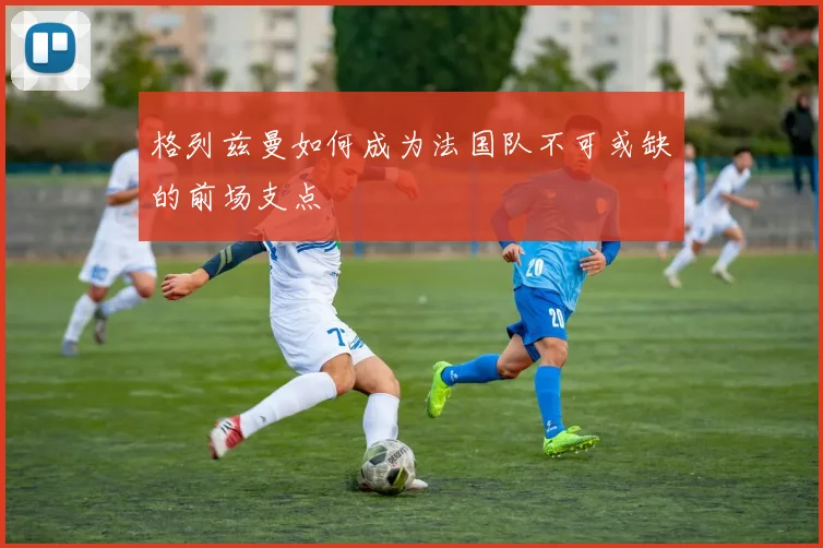 格列兹曼如何成为法国队不可或缺的前场支点