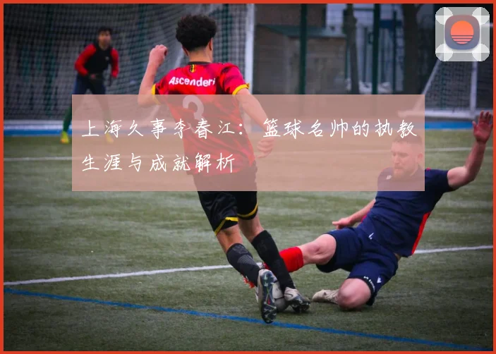 上海久事李春江：篮球名帅的执教生涯与成就解析