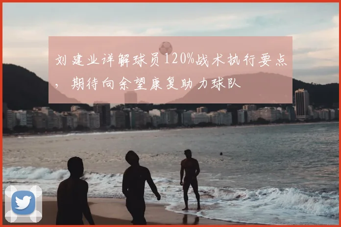刘建业详解球员120%战术执行要点，期待向余望康复助力球队