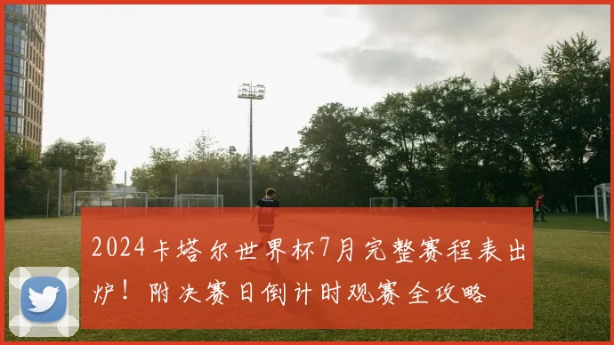 2024卡塔尔世界杯7月完整赛程表出炉！附决赛日倒计时观赛全攻略